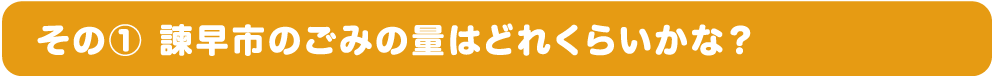 その① 諫早市のごみの量はどれくらいかな？