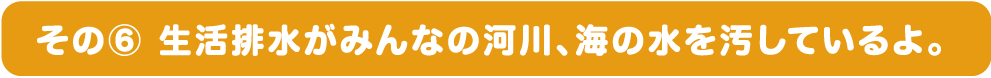 その⑥ 生活排水がみんなの河川、海の水を汚しているよ。